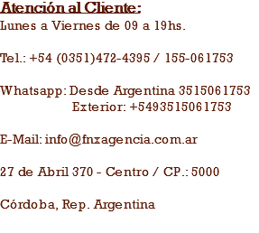 Atención al Cliente:
Lunes a Viernes de 09 a 19hs. Tel.: +54 (0351)472-4395 / 155-061753 Whatsapp: Desde Argentina 3515061753 Exterior: +5493515061753 E-Mail: info@fnxagencia.com.ar 27 de Abril 370 - Centro / CP.: 5000 Córdoba, Rep. Argentina

